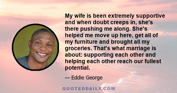 My wife is been extremely supportive and when doubt creeps in, she's there pushing me along. She's helped me move up here, get all of my furniture and brought all my groceries. That's what marriage is about: supporting