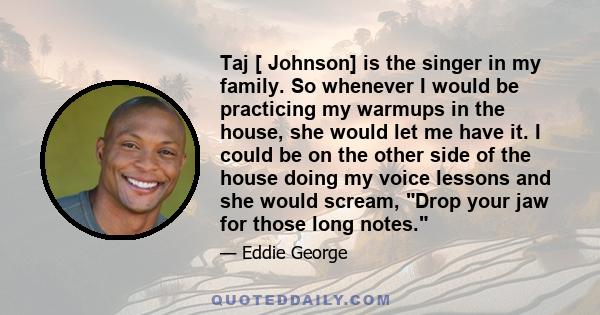 Taj [ Johnson] is the singer in my family. So whenever I would be practicing my warmups in the house, she would let me have it. I could be on the other side of the house doing my voice lessons and she would scream, Drop 