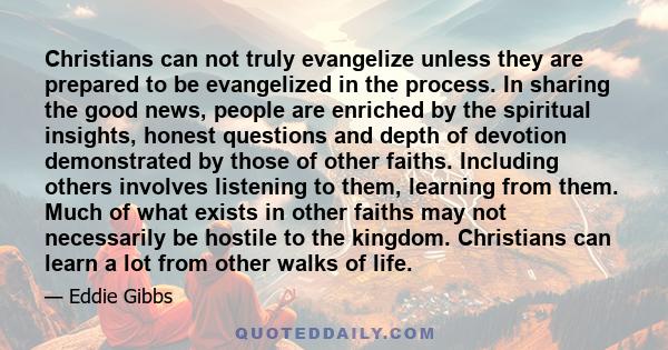 Christians can not truly evangelize unless they are prepared to be evangelized in the process. In sharing the good news, people are enriched by the spiritual insights, honest questions and depth of devotion demonstrated 