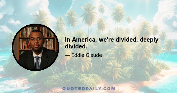 In America, we're divided, deeply divided.