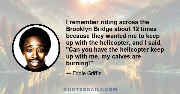 I remember riding across the Brooklyn Bridge about 12 times because they wanted me to keep up with the helicopter, and I said, Can you have the helicopter keep up with me, my calves are burning!