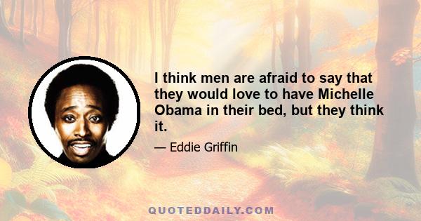 I think men are afraid to say that they would love to have Michelle Obama in their bed, but they think it.