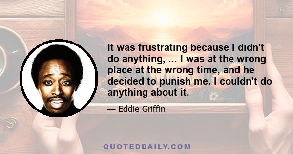 It was frustrating because I didn't do anything, ... I was at the wrong place at the wrong time, and he decided to punish me. I couldn't do anything about it.