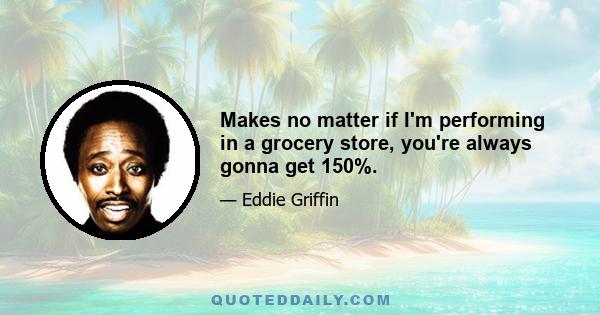 Makes no matter if I'm performing in a grocery store, you're always gonna get 150%.