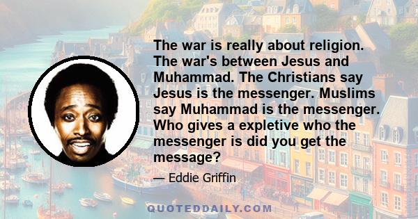 The war is really about religion. The war's between Jesus and Muhammad. The Christians say Jesus is the messenger. Muslims say Muhammad is the messenger. Who gives a expletive who the messenger is did you get the