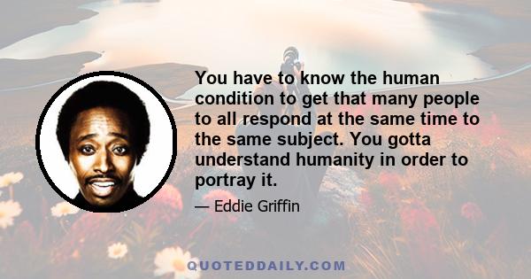 You have to know the human condition to get that many people to all respond at the same time to the same subject. You gotta understand humanity in order to portray it.