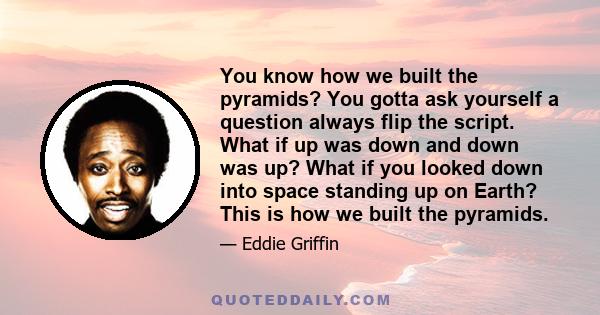 You know how we built the pyramids? You gotta ask yourself a question always flip the script. What if up was down and down was up? What if you looked down into space standing up on Earth? This is how we built the