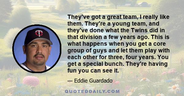 They've got a great team, I really like them. They're a young team, and they've done what the Twins did in that division a few years ago. This is what happens when you get a core group of guys and let them play with