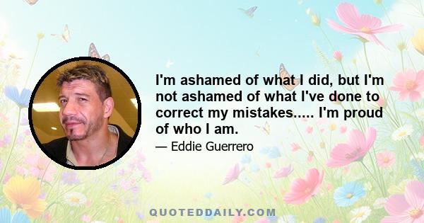 I'm ashamed of what I did, but I'm not ashamed of what I've done to correct my mistakes..... I'm proud of who I am.