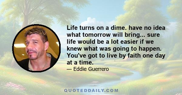 Life turns on a dime. have no idea what tomorrow will bring... sure life would be a lot easier if we knew what was going to happen. You've got to live by faith one day at a time.