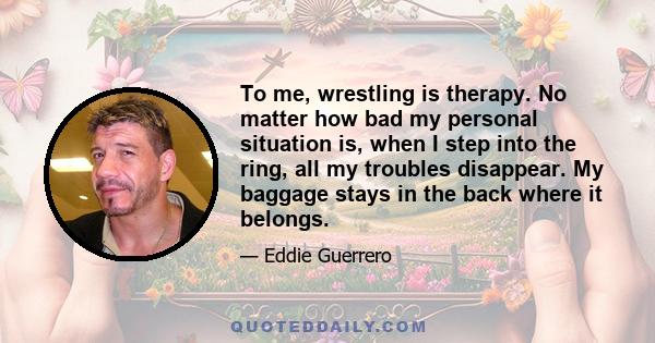 To me, wrestling is therapy. No matter how bad my personal situation is, when I step into the ring, all my troubles disappear. My baggage stays in the back where it belongs.