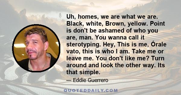 Uh, homes, we are what we are. Black, white, Brown, yellow. Point is don't be ashamed of who you are, man. You wanna call it sterotyping. Hey, This is me, Órale vato, this is who I am. Take me or leave me. You don't