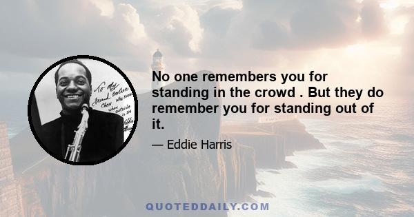 No one remembers you for standing in the crowd . But they do remember you for standing out of it.