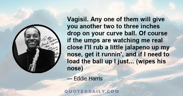 Vagisil. Any one of them will give you another two to three inches drop on your curve ball. Of course if the umps are watching me real close I'll rub a little jalapeno up my nose, get it runnin', and if I need to load