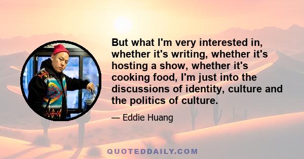 But what I'm very interested in, whether it's writing, whether it's hosting a show, whether it's cooking food, I'm just into the discussions of identity, culture and the politics of culture.