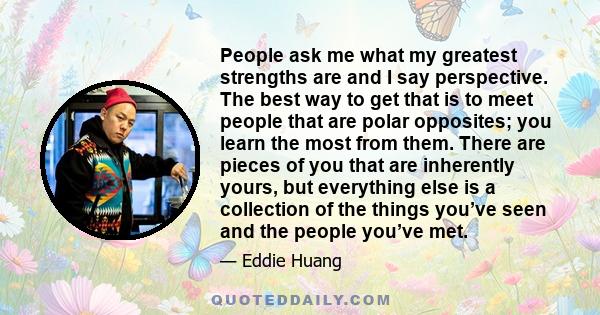 People ask me what my greatest strengths are and I say perspective. The best way to get that is to meet people that are polar opposites; you learn the most from them. There are pieces of you that are inherently yours,