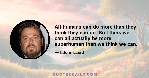 All humans can do more than they think they can do. So I think we can all actually be more superhuman than we think we can.