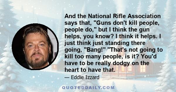 And the National Rifle Association says that, Guns don't kill people, people do, but I think the gun helps, you know? I think it helps. I just think just standing there going, Bang! That's not going to kill too many