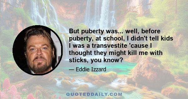 But puberty was... well, before puberty, at school, I didn't tell kids I was a transvestite 'cause I thought they might kill me with sticks, you know?