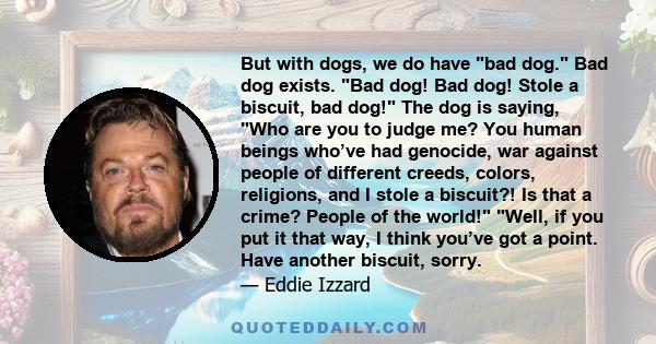 But with dogs, we do have bad dog. Bad dog exists. Bad dog! Bad dog! Stole a biscuit, bad dog! The dog is saying, Who are you to judge me? You human beings who’ve had genocide, war against people of different creeds,