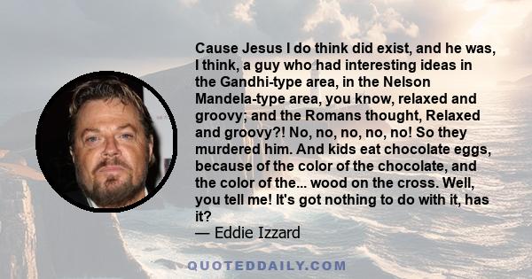 Cause Jesus I do think did exist, and he was, I think, a guy who had interesting ideas in the Gandhi-type area, in the Nelson Mandela-type area, you know, relaxed and groovy; and the Romans thought, Relaxed and groovy?! 