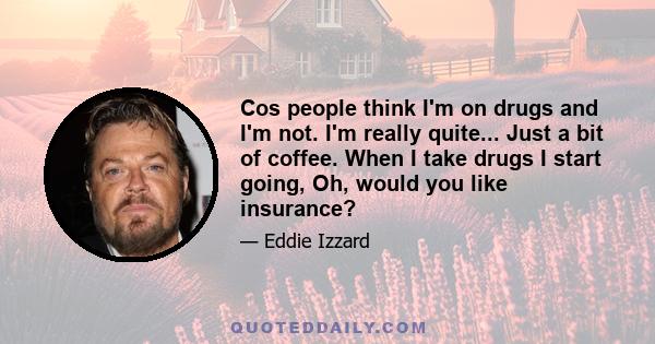 Cos people think I'm on drugs and I'm not. I'm really quite... Just a bit of coffee. When I take drugs I start going, Oh, would you like insurance?