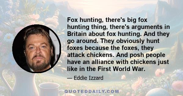 Fox hunting, there's big fox hunting thing, there's arguments in Britain about fox hunting. And they go around. They obviously hunt foxes because the foxes, they attack chickens. And posh people have an alliance with