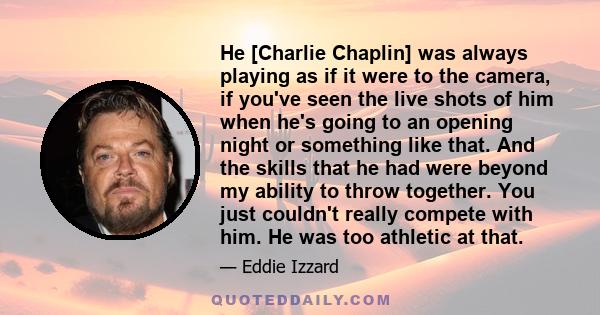 He [Charlie Chaplin] was always playing as if it were to the camera, if you've seen the live shots of him when he's going to an opening night or something like that. And the skills that he had were beyond my ability to