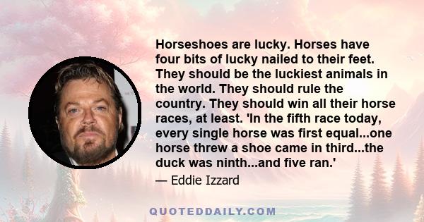 Horseshoes are lucky. Horses have four bits of lucky nailed to their feet. They should be the luckiest animals in the world. They should rule the country. They should win all their horse races, at least. 'In the fifth