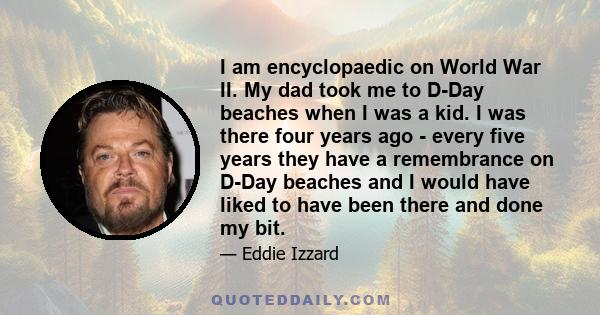 I am encyclopaedic on World War II. My dad took me to D-Day beaches when I was a kid. I was there four years ago - every five years they have a remembrance on D-Day beaches and I would have liked to have been there and