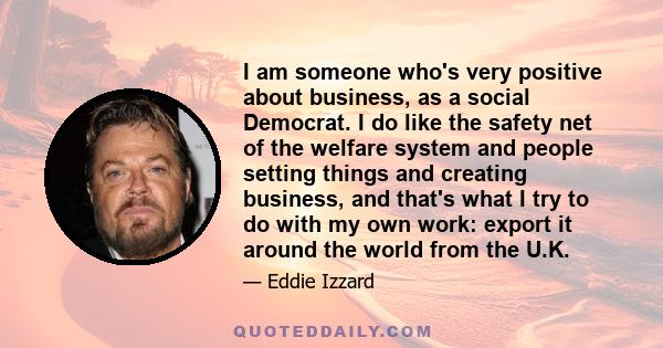 I am someone who's very positive about business, as a social Democrat. I do like the safety net of the welfare system and people setting things and creating business, and that's what I try to do with my own work: export 