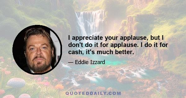 I appreciate your applause, but I don't do it for applause. I do it for cash, it's much better.