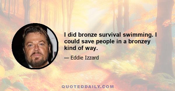 I did bronze survival swimming. I could save people in a bronzey kind of way.