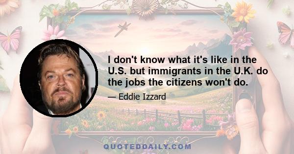 I don't know what it's like in the U.S. but immigrants in the U.K. do the jobs the citizens won't do.