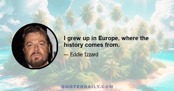 I grew up in Europe, where the history comes from.