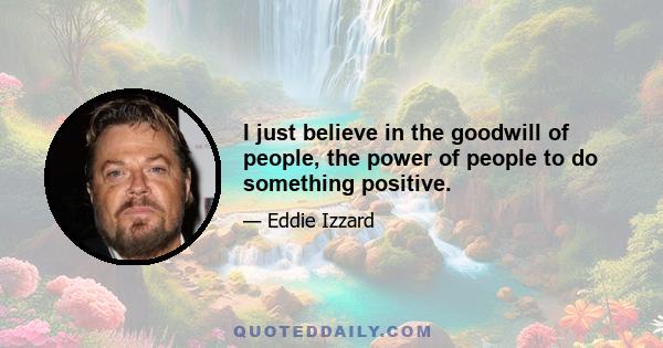 I just believe in the goodwill of people, the power of people to do something positive.