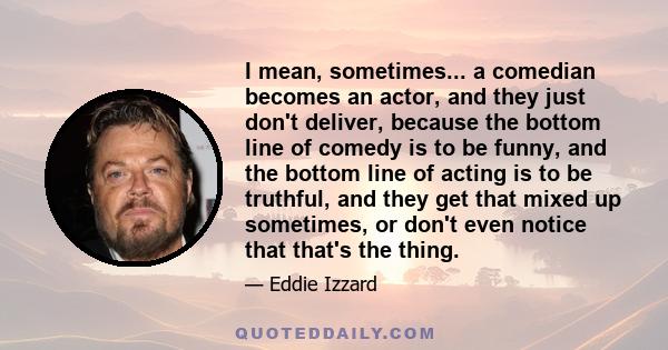 I mean, sometimes... a comedian becomes an actor, and they just don't deliver, because the bottom line of comedy is to be funny, and the bottom line of acting is to be truthful, and they get that mixed up sometimes, or