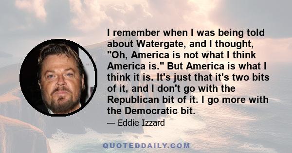 I remember when I was being told about Watergate, and I thought, Oh, America is not what I think America is. But America is what I think it is. It's just that it's two bits of it, and I don't go with the Republican bit