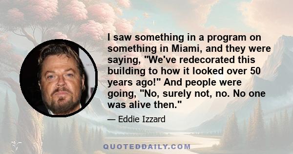 I saw something in a program on something in Miami, and they were saying, We've redecorated this building to how it looked over 50 years ago! And people were going, No, surely not, no. No one was alive then.