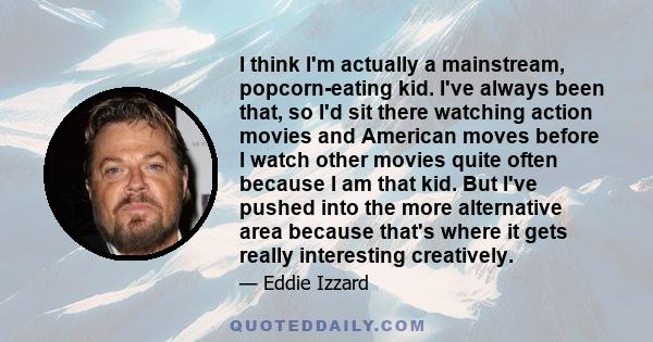 I think I'm actually a mainstream, popcorn-eating kid. I've always been that, so I'd sit there watching action movies and American moves before I watch other movies quite often because I am that kid. But I've pushed