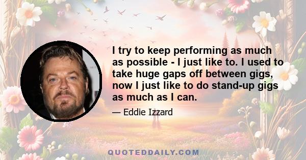 I try to keep performing as much as possible - I just like to. I used to take huge gaps off between gigs, now I just like to do stand-up gigs as much as I can.