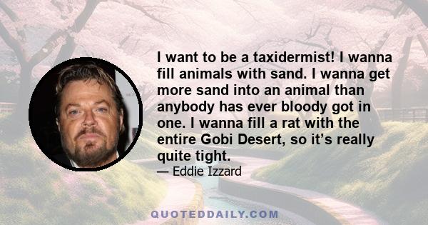 I want to be a taxidermist! I wanna fill animals with sand. I wanna get more sand into an animal than anybody has ever bloody got in one. I wanna fill a rat with the entire Gobi Desert, so it’s really quite tight.