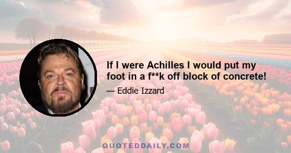 If I were Achilles I would put my foot in a f**k off block of concrete!