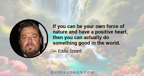 If you can be your own force of nature and have a positive heart, then you can actually do something good in the world.