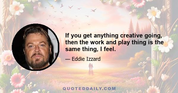 If you get anything creative going, then the work and play thing is the same thing, I feel.