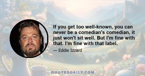 If you get too well-known, you can never be a comedian's comedian, it just won't sit well. But I'm fine with that. I'm fine with that label.