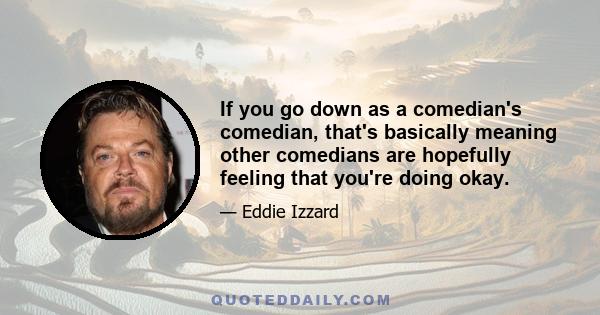 If you go down as a comedian's comedian, that's basically meaning other comedians are hopefully feeling that you're doing okay.