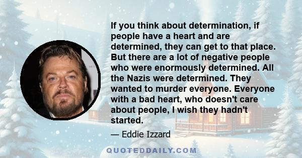 If you think about determination, if people have a heart and are determined, they can get to that place. But there are a lot of negative people who were enormously determined. All the Nazis were determined. They wanted