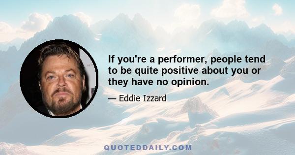 If you're a performer, people tend to be quite positive about you or they have no opinion.