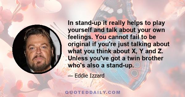 In stand-up it really helps to play yourself and talk about your own feelings. You cannot fail to be original if you're just talking about what you think about X, Y and Z. Unless you've got a twin brother who's also a